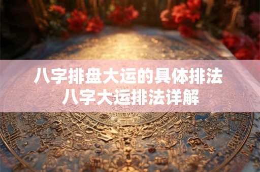 八字排盘大运的具体排法 八字大运排法详解 八字排盘大运的具体排法 八字大运排法详解