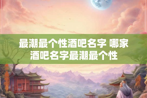 最潮最个性酒吧名字 哪家酒吧名字最潮最个性
