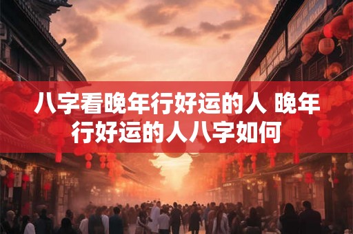 八字看晚年行好运的人 晚年行好运的人八字如何