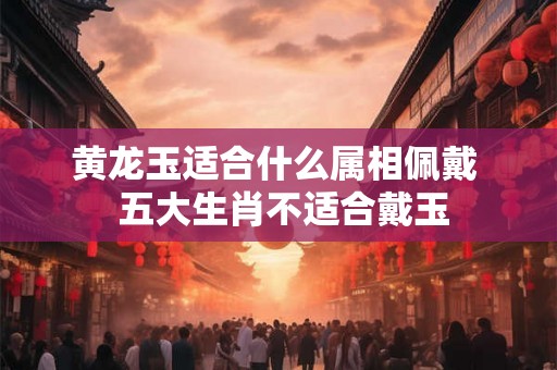 黄龙玉适合什么属相佩戴  五大生肖不适合戴玉