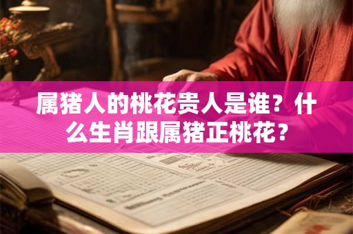 属猪人的桃花贵人是谁？什么生肖跟属猪正桃花？