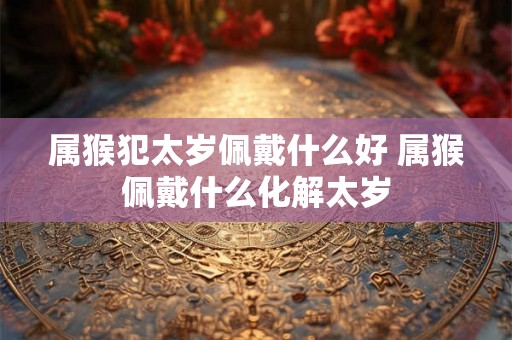 属猴犯太岁佩戴什么好 属猴佩戴什么化解太岁