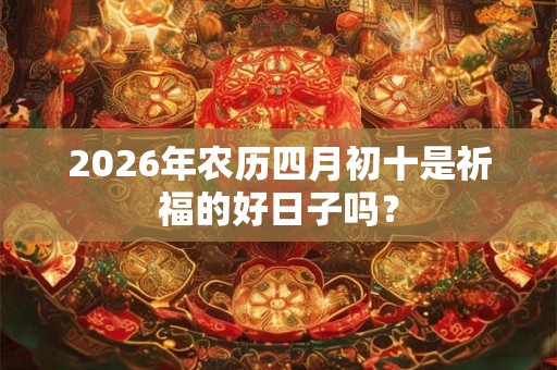 2026年农历四月初十是祈福的好日子吗? 2026年农历四月初十是祈福的好日子吗?