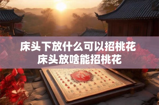 床头下放什么可以招桃花 床头放啥能招桃花