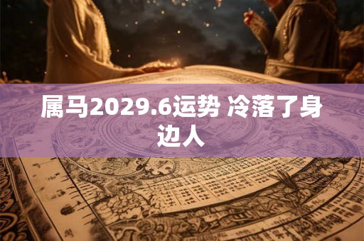 属马2029.6运势 冷落了身边人 属马2029.6运势 冷落了身边人