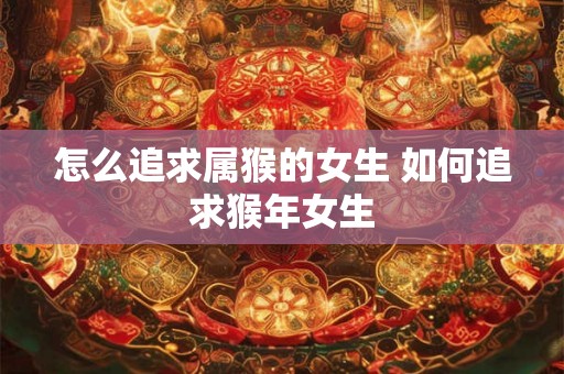 怎么追求属猴的女生 如何追求猴年女生