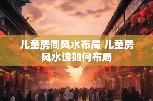 儿童房间风水布局 儿童房风水该如何布局