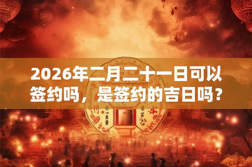 2026年二月二十一日可以签约吗，是签约的吉日吗？
