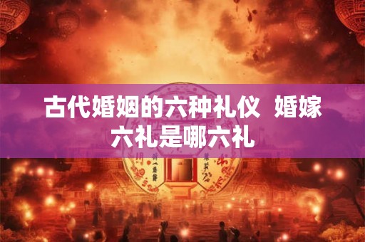 古代婚姻的六种礼仪  婚嫁六礼是哪六礼
