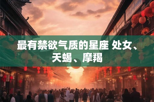 最有禁欲气质的星座 处女、天蝎、摩羯 最有禁欲气质的星座 处女、天蝎、摩羯