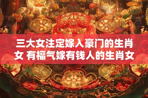 三大女注定嫁入豪门的生肖女 有福气嫁有钱人的生肖女