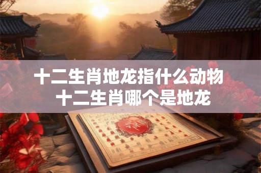 十二生肖地龙指什么动物  十二生肖哪个是地龙