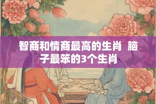 智商和情商最高的生肖 脑子最笨的3个生肖 智商和情商最高的生肖 脑子最笨的3个生肖