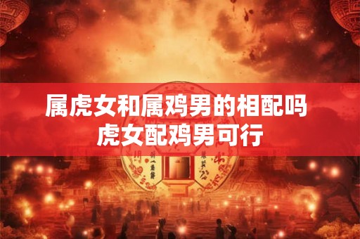 属虎女和属鸡男的相配吗 虎女配鸡男可行