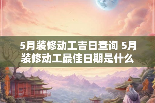 5月装修动工吉日查询 5月装修动工最佳日期是什么 5月装修动工吉日查询 5月装修动工最佳日期是什么