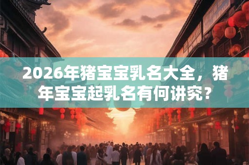 2026年猪宝宝乳名大全，猪年宝宝起乳名有何讲究？