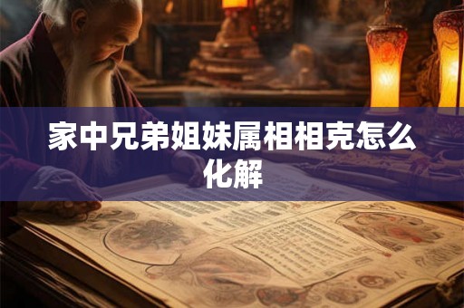 家中兄弟姐妹属相相克怎么化解