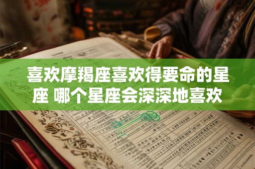 喜欢摩羯座喜欢得要命的星座 哪个星座会深深地喜欢上摩羯座