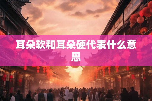 耳朵软和耳朵硬代表什么意思 耳朵软和耳朵硬代表什么意思