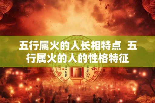 五行属火的人长相特点 五行属火的人的性格特征 五行属火的人长相特点 五行属火的人的性格特征