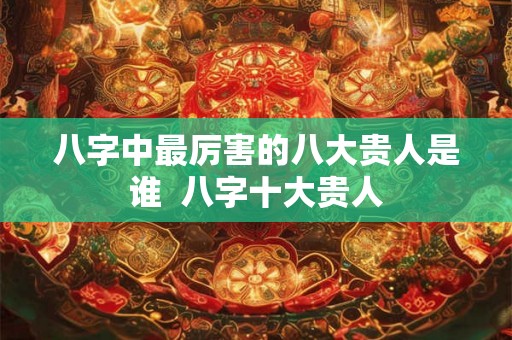 八字中最厉害的八大贵人是谁  八字十大贵人