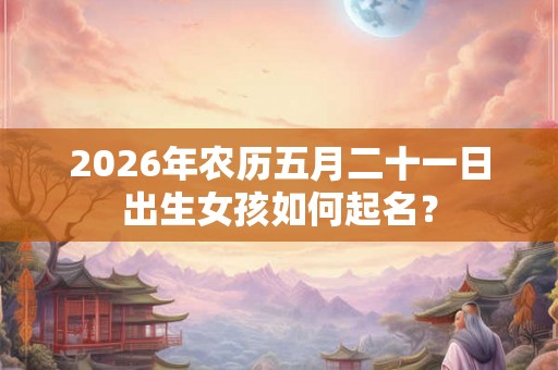 2026年农历五月二十一日出生女孩如何起名？