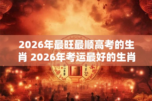 2026年最旺最顺高考的生肖 2026年考运最好的生肖