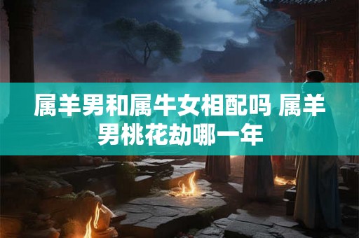 属羊男和属牛女相配吗 属羊男桃花劫哪一年