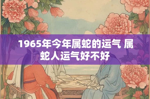 1965年今年属蛇的运气 属蛇人运气好不好 1965年今年属蛇的运气 属蛇人运气好不好