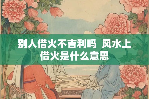 别人借火不吉利吗  风水上借火是什么意思
