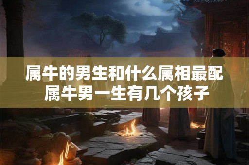 属牛的男生和什么属相最配 属牛男一生有几个孩子 属牛的男生和什么属相最配 属牛男一生有几个孩子