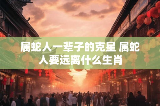 属蛇人一辈子的克星 属蛇人要远离什么生肖