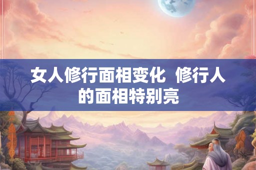 女人修行面相变化  修行人的面相特别亮