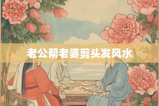 老公帮老婆剪头发风水 老公帮老婆剪头发风水