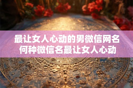 最让女人心动的男微信网名 何种微信名最让女人心动 最让女人心动的男微信网名 何种微信名最让女人心动