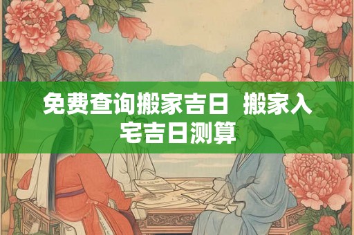 免费查询搬家吉日  搬家入宅吉日测算