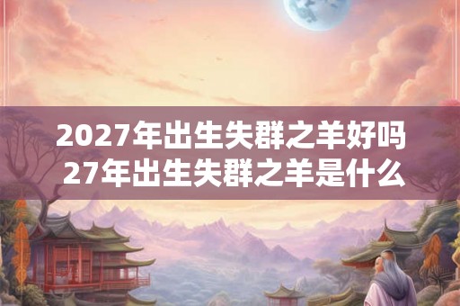 2027年出生失群之羊好吗 27年出生失群之羊是什么命