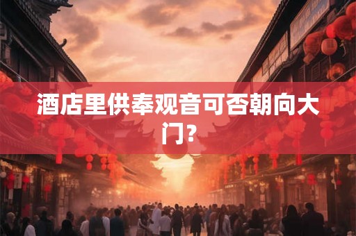 酒店里供奉观音可否朝向大门? 酒店里供奉观音可否朝向大门?
