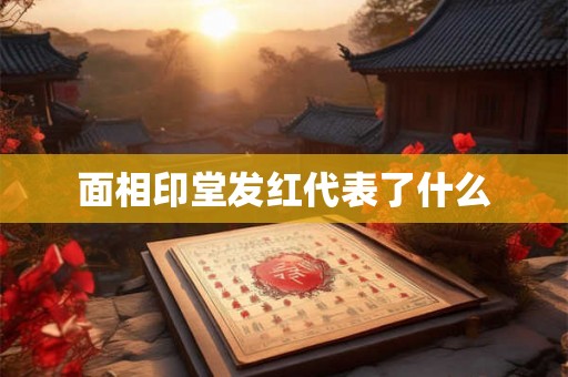 面相印堂发红代表了什么 面相印堂发红代表了什么