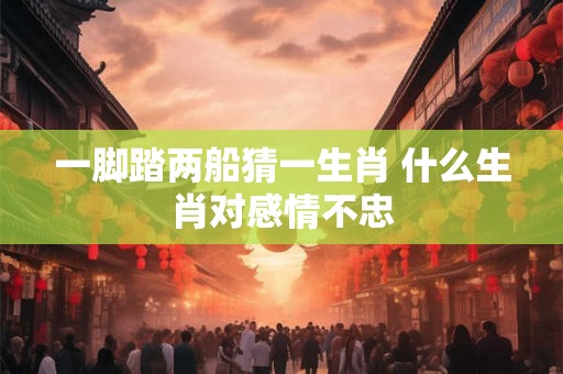 一脚踏两船猜一生肖 什么生肖对感情不忠 一脚踏两船猜一生肖 什么生肖对感情不忠