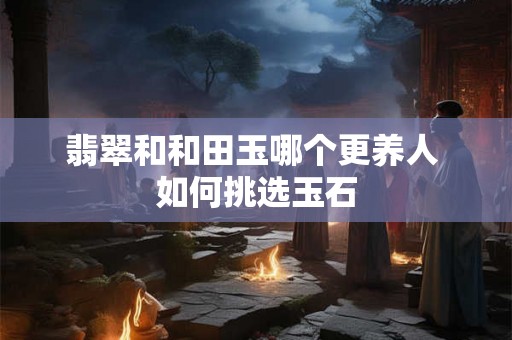 翡翠和和田玉哪个更养人 如何挑选玉石