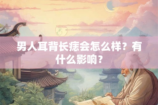 男人耳背长痣会怎么样?有什么影响? 男人耳背长痣会怎么样?有什么影响?