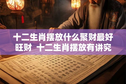 十二生肖摆放什么聚财最好旺财  十二生肖摆放有讲究吗