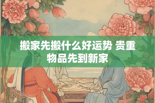 搬家先搬什么好运势 贵重物品先到新家 搬家先搬什么好运势 贵重物品先到新家