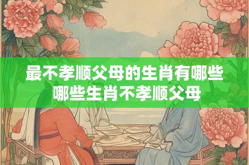 最不孝顺父母的生肖有哪些 哪些生肖不孝顺父母