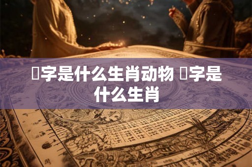 煋字是什么生肖动物 胉字是什么生肖