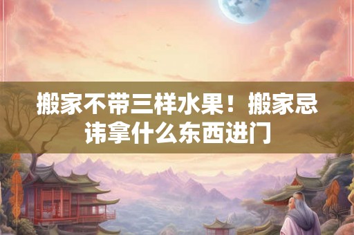 搬家不带三样水果！搬家忌讳拿什么东西进门