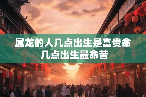 属龙的人几点出生是富贵命 几点出生最命苦