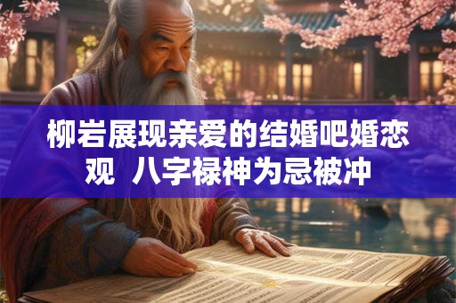 柳岩展现亲爱的结婚吧婚恋观 八字禄神为忌被冲 柳岩展现亲爱的结婚吧婚恋观 八字禄神为忌被冲