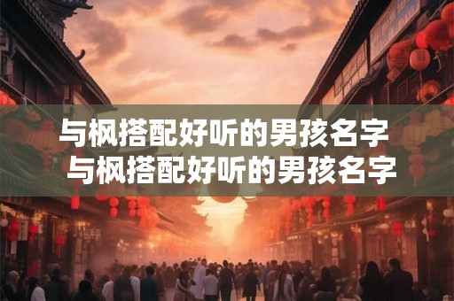 与枫搭配好听的男孩名字 与枫搭配好听的男孩名字五字 与枫搭配好听的男孩名字 与枫搭配好听的男孩名字五字